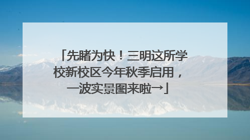 先睹为快！三明这所学校新校区今年秋季启用，一波实景图来啦→