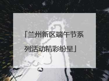 兰州新区端午节系列活动精彩纷呈