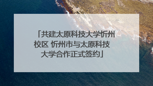共建太原科技大学忻州校区 忻州市与太原科技大学合作正式签约
