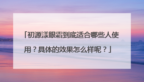 初源漾眼霜到底适合哪些人使用？具体的效果怎么样呢？