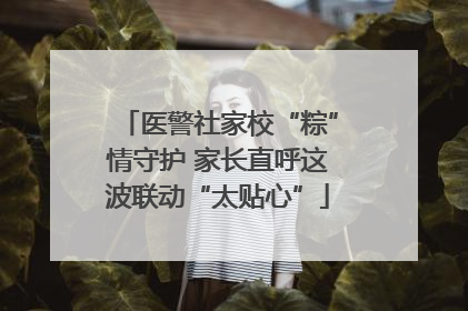 医警社家校“粽”情守护 家长直呼这波联动“太贴心”