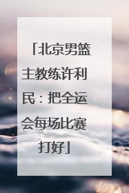 北京男篮主教练许利民：把全运会每场比赛打好