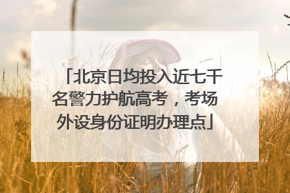 北京日均投入近七千名警力护航高考，考场外设身份证明办理点