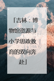 吉林：博物馆资源与小学思政教育的双向奔赴