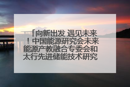 向新出发 遇见未来！中国能源研究会未来能源产教融合专委会和太行先进储能技术研究院在保定成立