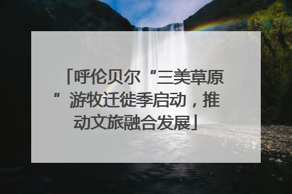 呼伦贝尔“三美草原”游牧迁徙季启动，推动文旅融合发展
