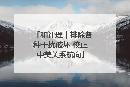 和评理｜排除各种干扰破坏 校正中美关系航向