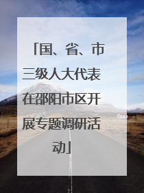 国、省、市三级人大代表在邵阳市区开展专题调研活动