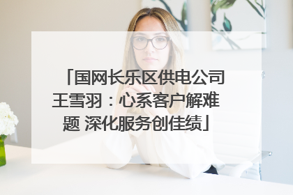 国网长乐区供电公司王雪羽：心系客户解难题 深化服务创佳绩