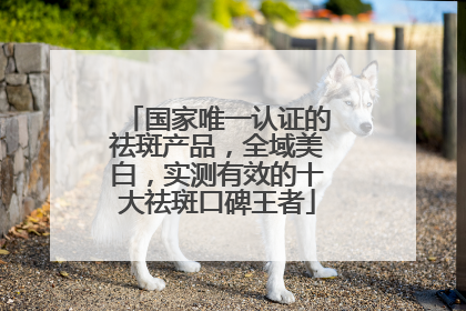 国家唯一认证的祛斑产品，全域美白，实测有效的十大祛斑口碑王者