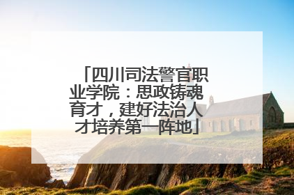四川司法警官职业学院：思政铸魂育才，建好法治人才培养第一阵地