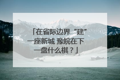 在省际边界“建”一座新城 豫皖在下一盘什么棋？