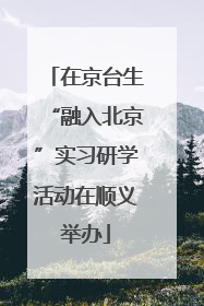 在京台生“融入北京”实习研学活动在顺义举办