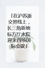 在沪苏浙交界线上，长三角新地标方厅水院迎来首场国际会议