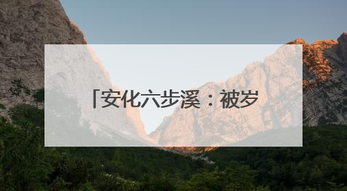 安化六步溪：被岁月轻抚的山水，被时代唤醒的乡愁