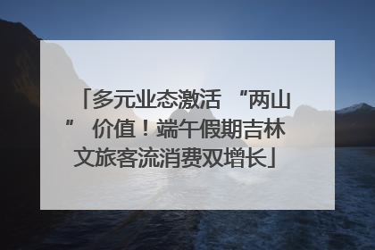 多元业态激活 “两山” 价值！端午假期吉林文旅客流消费双增长