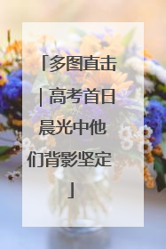 多图直击｜高考首日 晨光中他们背影坚定