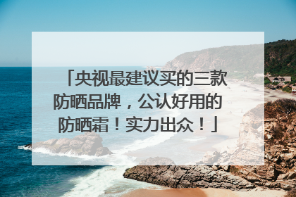 央视最建议买的三款防晒品牌，公认好用的防晒霜！实力出众！