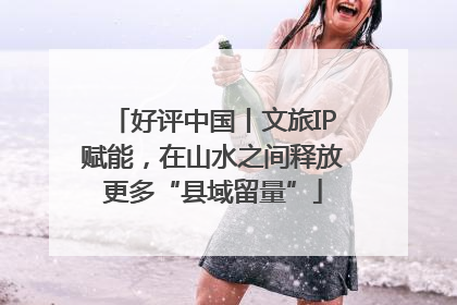 好评中国丨文旅IP赋能，在山水之间释放更多“县域留量”