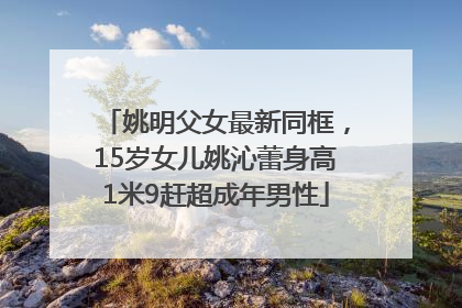 姚明父女最新同框，15岁女儿姚沁蕾身高1米9赶超成年男性