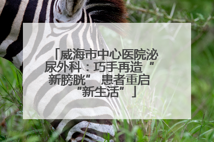 威海市中心医院泌尿外科：巧手再造“新膀胱” 患者重启“新生活”