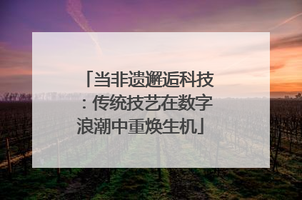 当非遗邂逅科技：传统技艺在数字浪潮中重焕生机