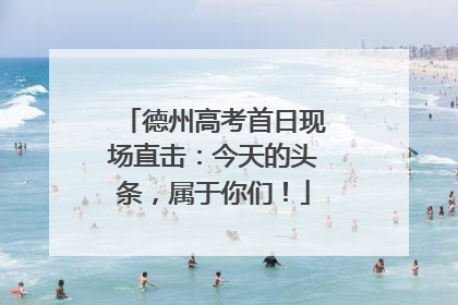 德州高考首日现场直击：今天的头条，属于你们！