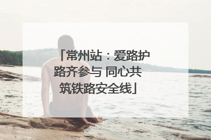 常州站：爱路护路齐参与 同心共筑铁路安全线