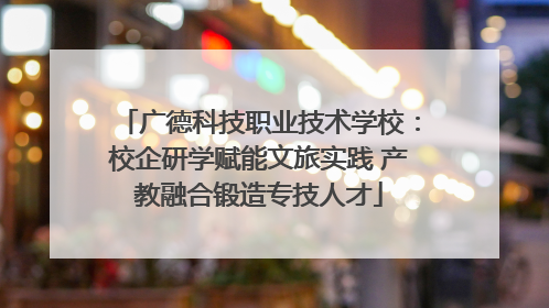 广德科技职业技术学校：校企研学赋能文旅实践 产教融合锻造专技人才