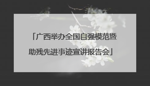 广西举办全国自强模范暨助残先进事迹宣讲报告会