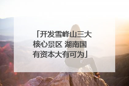 开发雪峰山三大核心景区 湖南国有资本大有可为