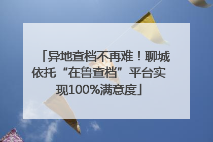 异地查档不再难！聊城依托“在鲁查档”平台实现100%满意度