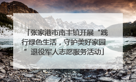张家港市南丰镇开展“践行绿色生活，守护美好家园”退役军人志愿服务活动