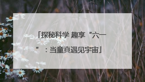 探秘科学 趣享“六一”：当童真遇见宇宙