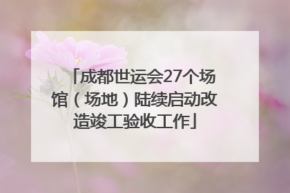 成都世运会27个场馆（场地）陆续启动改造竣工验收工作