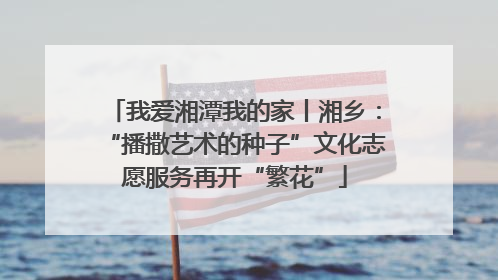 我爱湘潭我的家丨湘乡：“播撒艺术的种子”文化志愿服务再开“繁花”