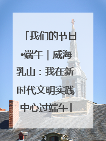 我们的节日•端午｜威海乳山：我在新时代文明实践中心过端午