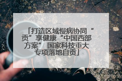 打造区域慢病协同“贡”享健康“中国西部方案” 国家科技重大专项落地自贡