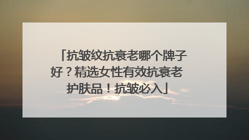 抗皱纹抗衰老哪个牌子好？精选女性有效抗衰老护肤品！抗皱必入