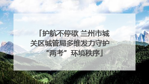 护航不停歇 兰州市城关区城管局多维发力守护“两考”环境秩序