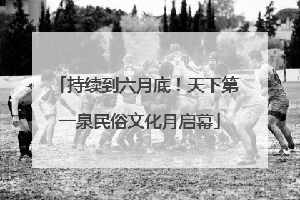 持续到六月底！天下第一泉民俗文化月启幕