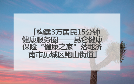 构建3万居民15分钟健康服务圈——昆仑健康保险“健康之家”落地济南市历城区鲍山街道