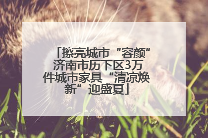 擦亮城市“容颜” 济南市历下区3万件城市家具“清凉焕新”迎盛夏
