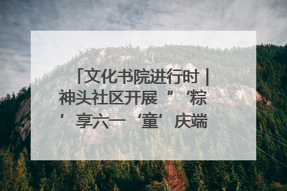 文化书院进行时｜神头社区开展“‘粽’享六一‘童’庆端午”主题系列活动