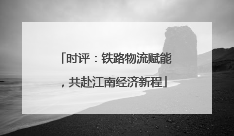 时评：铁路物流赋能，共赴江南经济新程