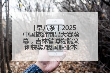 早八条丨2025中国旅游商品大赛落幕，吉林省博物院文创获奖/我国职业本科高校加速扩容