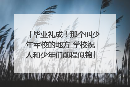 毕业礼成！那个叫少年军校的地方 学校祝人和少年们前程似锦