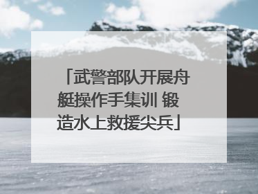 武警部队开展舟艇操作手集训 锻造水上救援尖兵