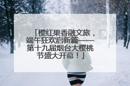 樱红果香融文旅，端午狂欢启新篇——第十九届烟台大樱桃节盛大开幕！