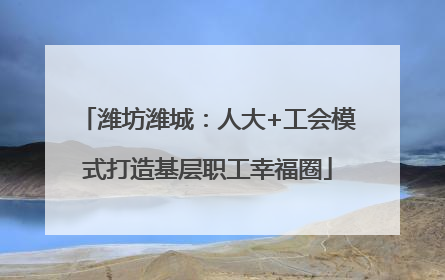 潍坊潍城：人大+工会模式打造基层职工幸福圈